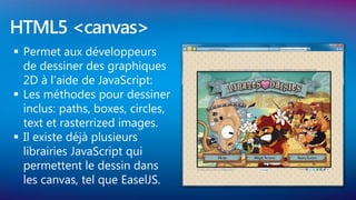 HTML5 <canvas>
 Permet aux développeurs
  de dessiner des graphiques
  2D à l’aide de JavaScript:
 Les méthodes pour dessiner
  inclus: paths, boxes, circles,
  text et rasterrized images.
 Il existe déjà plusieurs
  librairies JavaScript qui
  permettent le dessin dans
  les canvas, tel que EaselJS.
 