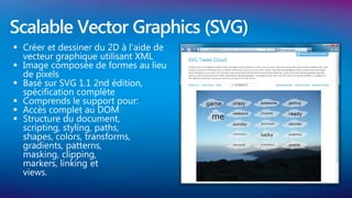 Scalable Vector Graphics (SVG)
 Créer et dessiner du 2D à l’aide de
  vecteur graphique utilisant XML
 Image composée de formes au lieu
  de pixels
 Basé sur SVG 1.1 2nd édition,
  spécification complète
 Comprends le support pour:
 Accès complet au DOM
 Structure du document,
  scripting, styling, paths,
  shapes, colors, transforms,
  gradients, patterns,
  masking, clipping,
  markers, linking et
  views.
 
