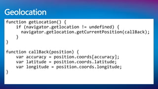 Geolocation
function getLocation() {
    if (navigator.getlocation != undefined) {
      navigator.getlocation.getCurrentPosition(callBack);
    }
}

function callBack(position) {
    var accuracy = position.coords[accuracy];
    var latitude = position.coords.latitude;
    var longitude = position.coords.longitude;
}
 