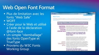 Web Open Font Format
 Plus de limitation avec les
  fonts “Web Safe”
 WOFF
 Créer pour le Web et utilisé
  à l’aide de la déclaration
  @font-face
 Un simple “réemballage”
  des fonts OpenType et
  TrueType
 Proviens du W3C Fonts
  Working Group
 