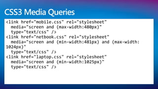 CSS3 Media Queries
<link href="mobile.css" rel="stylesheet"
  media="screen and (max-width:480px)"
  type="text/css" />
<link href="netbook.css" rel="stylesheet"
  media="screen and (min-width:481px) and (max-width:
1024px)"
  type="text/css" />
<link href="laptop.css" rel="stylesheet"
  media="screen and (min-width:1025px)"
  type="text/css" />
 