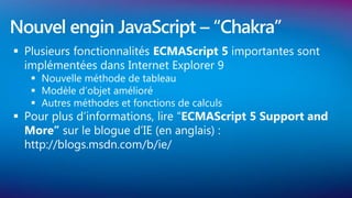 Nouvel engin JavaScript – “Chakra”
 Plusieurs fonctionnalités ECMAScript 5 importantes sont
  implémentées dans Internet Explorer 9
    Nouvelle méthode de tableau
    Modèle d’objet amélioré
    Autres méthodes et fonctions de calculs
 Pour plus d’informations, lire “ECMAScript 5 Support and
  More” sur le blogue d’IE (en anglais) :
  http://blogs.msdn.com/b/ie/
 