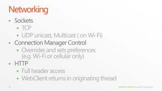Networking
 Sockets
    TCP
    UDP unicast, Multicast ( on Wi-Fi)
 Connection Manager Control
    Overrides and sets preferences
     (e.g. Wi-Fi or cellular only)
 HTTP
    Full header access
    WebClient returns in originating thread
22                                             Windows Phone Microsoft Corporation.
 