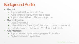 Background Audio
 Playback
    App provides URL or stream to Zune
    Audio continues to play even if app is closed
    App is notified of file or buffer near completion
 Phone Integration
    Music & Video Hub
    Universal Volume Control (UVC), lauch app, controls, contextual info
    Contextual launch – Start menu, UVC, Music & Video Hub
 App Integration
    App can retrieve playback status, progress, & metadata
    Playback notification registration

41                                                        Windows Phone Microsoft Corporation.
 