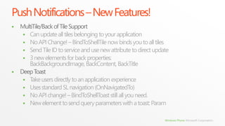 Push Notifications – New Features!
   MultiTile/Back of Tile Support
      Can update all tiles belonging to your application
      No API Change! – BindToShellTile now binds you to all tiles
      Send Tile ID to service and use new attribute to direct update
      3 new elements for back properties:
       BackBackgroundImage, BackContent, BackTitle
   Deep Toast
      Take users directly to an application experience
      Uses standard SL navigation (OnNavigatedTo)
      No API change! – BindToShellToast still all you need.
      New element to send query parameters with a toast: Param


                                                                   Windows Phone Microsoft Corporation.
 