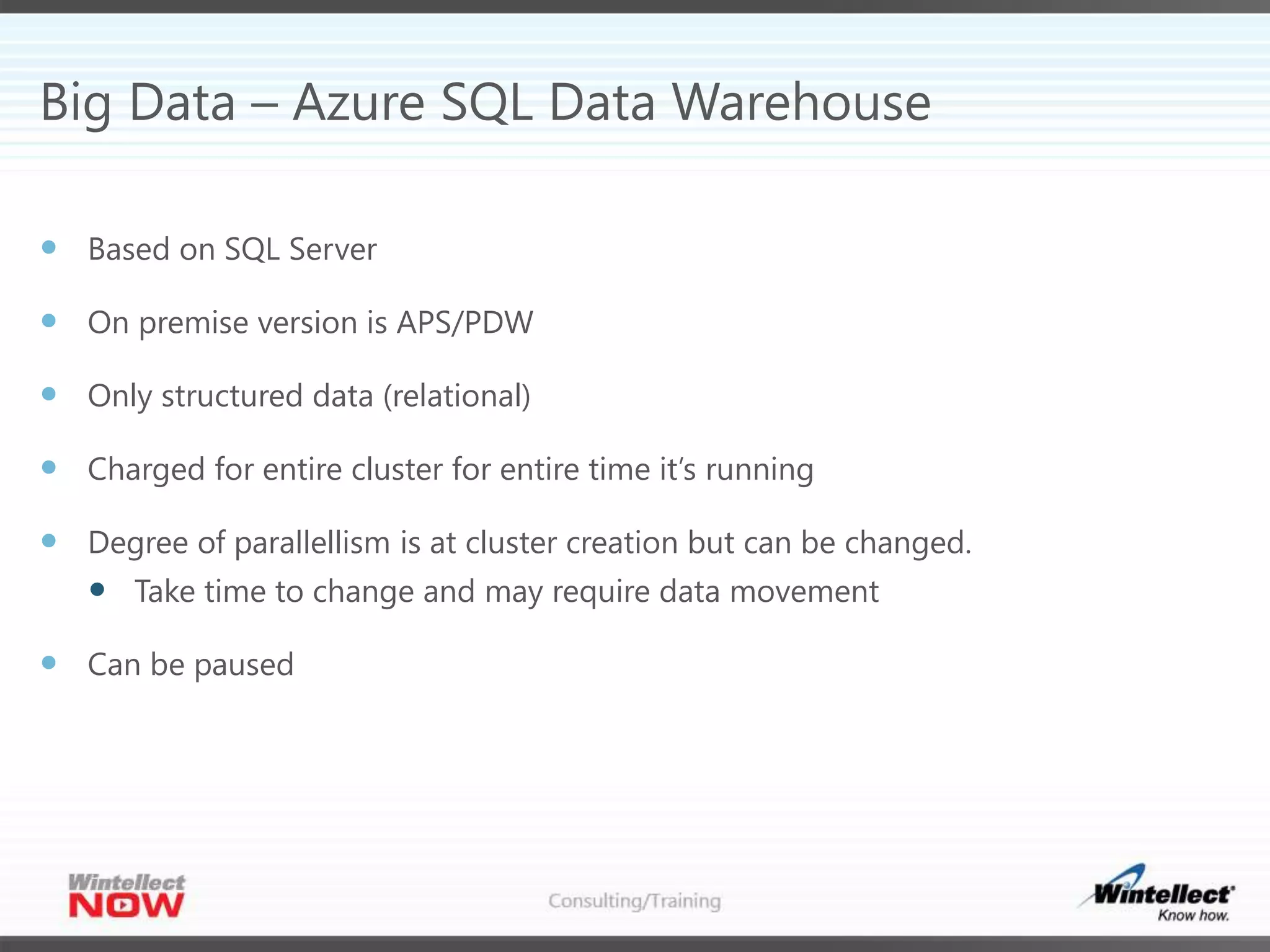Big Data – Azure SQL Data Warehouse
 Based on SQL Server
 On premise version is APS/PDW
 Only structured data (relational)
 Charged for entire cluster for entire time it’s running
 Degree of parallellism is at cluster creation but can be changed.
 Take time to change and may require data movement
 Can be paused
 