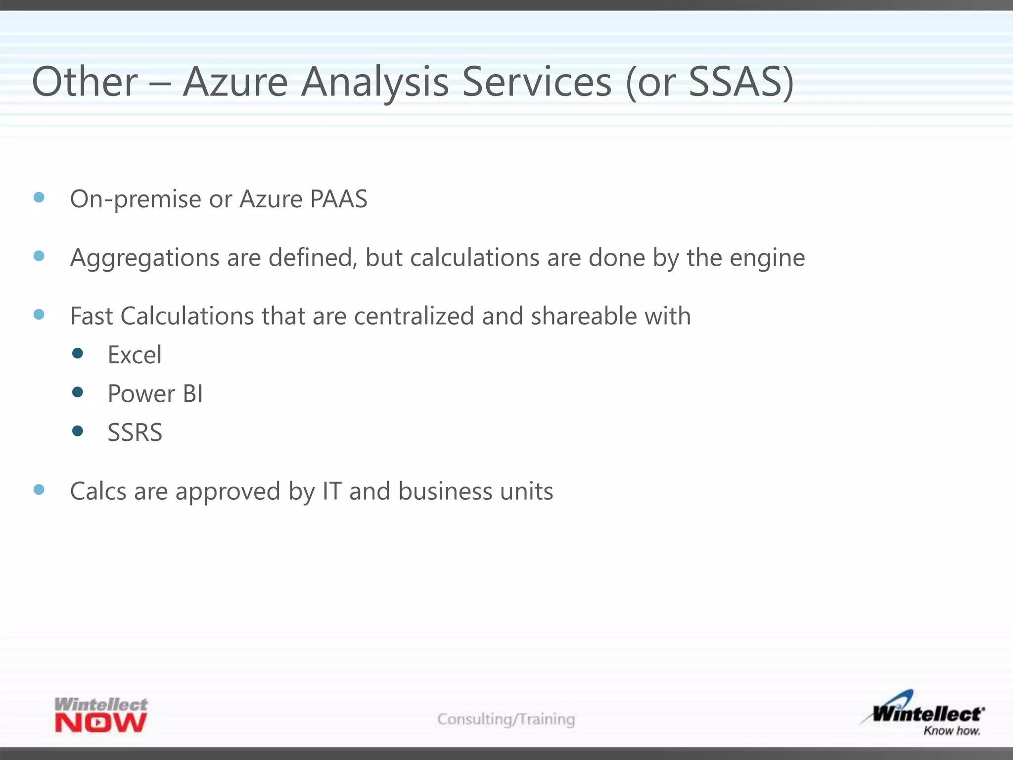 Other – Azure Analysis Services (or SSAS)
 On-premise or Azure PAAS
 Aggregations are defined, but calculations are done by the engine
 Fast Calculations that are centralized and shareable with
 Excel
 Power BI
 SSRS
 Calcs are approved by IT and business units
 
