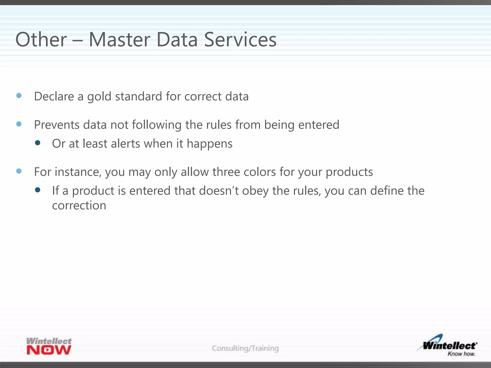 Other – Master Data Services
 Declare a gold standard for correct data
 Prevents data not following the rules from being entered
 Or at least alerts when it happens
 For instance, you may only allow three colors for your products
 If a product is entered that doesn’t obey the rules, you can define the
correction
 