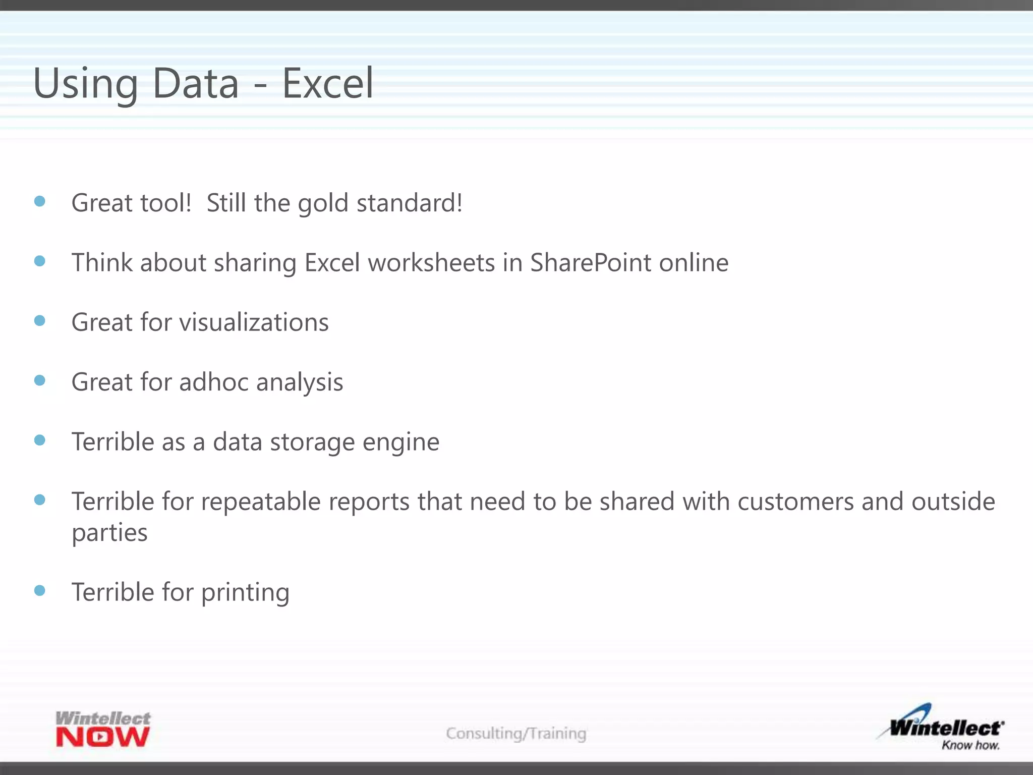Using Data - Excel
 Great tool! Still the gold standard!
 Think about sharing Excel worksheets in SharePoint online
 Great for visualizations
 Great for adhoc analysis
 Terrible as a data storage engine
 Terrible for repeatable reports that need to be shared with customers and outside
parties
 Terrible for printing
 