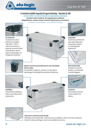 Alap Box DL 540
A részletek erejéből magvalósult egyenszilárdság – Alap Box DL 540
AZ ÖN ELŐNYE: KIVÁLÓ BIZTONSÁG ÉS GAZDASÁGOS HASZNÁLAT
Terméket sokan kínálnak. Mi megoldásokat szállítunk.
Megoldásokat, melyek minden részletét teljesítményre terveztünk.
Se többet, se kevesebbet – ez termékeink lényege.

Fogantyúk
Alumínium proﬁl biztonsági rugós fogantyúk,
visszacsapó rugóval
és műanyagozott
fogórésszel.

Sarokelemek
Sarokelemek nylon/
poliészter anyagból,
-40/+180 C° hőmérséklet tartományra, a
dobozok sorozaton belüli
rakatolásához, biztonságos és gazdaságos, kis
helyigényű tároláshoz.

Békazár alumínium/rozsdamentes acél elemekből,
40mm széles.
Korrózióálló, hengerzár-, plomba- és lakat (6mm
lakatkengyel átmérőig) felszereléséhez felkészítve.

Védőfólia
Eltávolítható védőfólia a
tetőn a karcolások elleni
védelemhez.

Merevítő bordák
Körbefutó merevítő
bordák + sarokbordák
mérettől függően.

Zsanérok
Korrózióálló zsanérok
zsanérvédelemmel
ellátva.

Alumínium proﬁl merevítő bordák
Pótlólagos merevítő bordák stabil alumínium proﬁlból. A 163 és 415 literes dobozok
feneke és teteje pótlólagos alumínium bordákkal merevítve.

2

www.alu-logic.eu

 