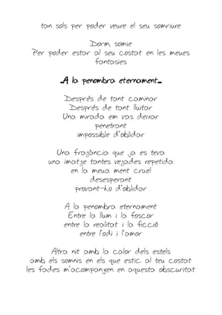 tan sols per poder veure el seu somriure

                Dorm, somie
 Per poder estar al seu costat en les meues
                 fantasies

         ...A la penombra eternament....

          Després de tant caminar
            Després de tant lluitar
          Una mirada em vas deixar
                  penetrant
             impossible d'oblidar

        Una fragància que ja es teva
      una imatge tantes vegades repetida
            en la meua ment cruel
                  desesperant
             provant-ho d'oblidar

          A la penombra eternament
           Entre la llum i la foscor
          entre la realitat i la ficció
               entre l'odi i l'amor

       Altra nit amb la calor dels estels
  amb els somnis en els que estic al teu costat
les fades m'acompanyen en aquesta obscuritat
 