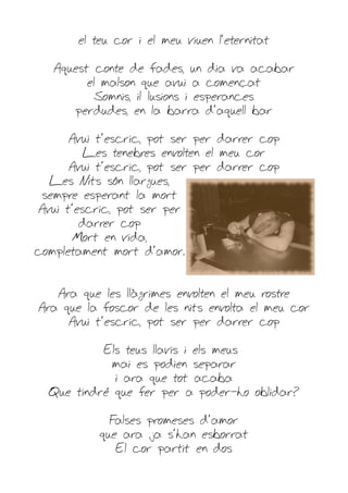 el teu cor i el meu viuen l'eternitat

   Aquest conte de fades, un dia va acabar
         el malson que avui a començat
           Somnis, il·lusions i esperances
       perdudes, en la barra d'aquell bar

      Avui t'escric, pot ser per darrer cop
         Les tenebres envolten el meu cor
      Avui t'escric, pot ser per darrer cop
  Les Nits són llargues,
 sempre esperant la mort
Avui t'escric, pot ser per
        darrer cop
      Mort en vida,
completament mort d'amor.


   Ara que les llàgrimes envolten el meu rostre
Ara que la foscor de les nits envolta el meu cor
     Avui t'escric, pot ser per darrer cop

           Els teus llavis i els meus
            mai es podien separar
             i ara que tot acaba
  Que tindré que fer per a poder-ho oblidar?

             Falses promeses d'amor
           que ara ja s'han esborrat
              El cor partit en dos
 