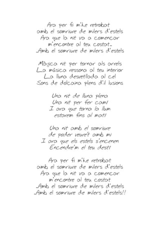 Ara per fi m'he retrobat
 amb el somriure de milers d'estels
    Ara que la nit va a començar
       m'encontre al teu costat...
...Amb el somriure de milers d'estels

 Màgica nit per tornar als arrels
 La música ressona al teu interior
   La lluna desvetllada al cel
 Sons de dolçaina plens d'il·lusions

       Una nit de lluna    plena
       Una nit per fer    camí
      I ara que torna     la llum
        estarem fins al   matí

     Una nit amb el somriure
     de poder veure't amb mi
   I ara que els estels s'encenen
     Encendre'm el teu destí

          Ara per fi m'he retrobat
    amb el somriure de milers d'estels
       Ara que la nit va a començar
          m'encontre al teu costat
   ...Amb el somriure de milers d'estels
...Amb el somriure de milers d'estels!!
 