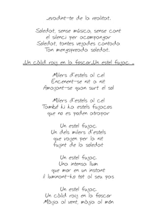 ...evadint-te de la realitat.

     Soledat, sense música, sense cant
         el silenci per acompanyar
     Soledat, tantes vegades cantada
         T menyspreada soledat.
          an

...Un càlid raig en la foscor...Un estel fugaç ...

            Milers d'estels al cel
           Encenent-se nit a nit
         Amagant-se quan surt el sol

            Milers d'estels al cel
        També hi ha estels fugaços
          que no es poden atrapar

                Un estel fugaç
            Un dels milers d'estels
             que vagen per la nit
             fugint de la soledat

                 Un estel fugaç
                 Una intensa llum
              que mor en un instant
         il·luminant-ho tot al seu pas

               Un estel fugaç
         Un càlid raig en la foscor
         Màgia al vent, màgia al món
 