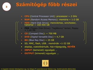Számítógép főbb részei CPU  ( Central   Processor  Unit ): processzor ~ 2 GHz RAM  ( Random  Access  Memory ): memória ~ 1-2 GB HDD  ( Hard   Disk   Drive ): merevlemez, winchester, háttértár ~ 160-400 GB FDD  (Floppy Disk Drive): &quot;hajlékony&quot; lemez, floppy = 1,44 Mb CD  ( Compact  Disc ): ~ 700 MB  DVD  ( Digital Versatile Disc ) ~ 4,7 GB BD  ( Blue   Ray   Disc ) ~ 25 GB SD, MMC, flash, USB… memóriák ~1-32 GB alaplap, csatolókártyák, ház+tápegység,  EGYÉB INPUT  (bemeneti) egységek … OUTPUT  (kimeneti) egységek ...  A megadott méretek többségükben egy mai átlagos PC paramétereinek felelnek meg. Ezektől jelentős eltérés lehet. 2 