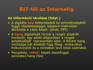 BIT-től az Internetig Az információ tárolása (folyt.) A digitális  kép  felbontásától és színmélységétől függő részletességgel, képpont-mátrixban ábrázolja a valós képet. (pixel, DPI) A  hang  digitalizált formái a rezgés diszkrét hordozói, egy adott időpontban a rezgés amplitúdóját  reprezentáló adat. A fölvett hang minősége két értéktől függ főleg: mintavételi frekvenciától és a mintában levő bitek számától. Mozgókép,  videó : képek összefüggő sorozata+hang (fps) 
