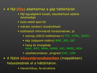A fájl ( file ) adathalmaz a gép háttértárán  fájl egységként kezelt, összetartozó adatok összessége byte-okból épül fel  mérete (elvben) kiszámítható  különböző információt hordozhatnak, pl. szöveg ( ASCII kódhalmaz+ )  TXT, HTML, (DOC) kép ( képpont-mátrix )  BMP, JPG, GIF hang és mozgókép  WAV, MP3, WMA; WMW, AVI, MPEG, MOV utasításrendszer, program  EXE, COM A fájlok  könyvtárrendszerben  (mappákban) helyezkednek el a háttértáron.   hierarchikus, fa-struktúra 