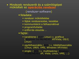 Mindezek rendszerét és a számítógépet működteti az  operációs rendszer   ( rendszer-software )   feladata:  rendszer működtetése  fájlok rendszerezése, kezelése  kommunikáció a felhasználóval  programfuttatás  erőforrás elosztás … fajtái:  karakteres ( DOS , Linux ) v. grafikus ( Windows 95/98/ME/NT/ XP/Vista, OS/2, Linux )  egyfelhasználós ( DOS ) v. többfelhasználós ( Linux, UNIX, VMS, Windows XP/Vista )  single- ( DOS ) v. multitasking ( Windows 95/98/ME/NT/ XP, Vista; Linux, VMS,  ...)  