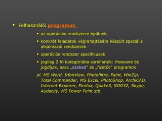 Felhasználói  programok   az operációs rendszerre épülnek  konkrét feladatok végrehajtására készült speciális alkalmazói rendszerek  operációs rendszer specifikusak jogilag 2 fő kategóriába sorolhatók:  freeware  és  jogdíjas , azaz „ szabad ” és „fizetős” programok pl. MS Word, IrfanView, Photofiltre, Paint, WinZip, Total Commander, MS Excel, PhotoShop, ArchiCAD, Internet Explorer, Firefox, Quake3, NOD32, Skype, Audacity, MS Power Point stb. 