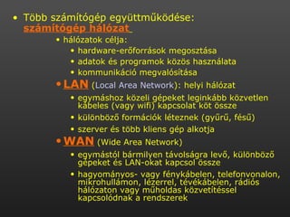 Több számítógép együttműködése:  számítógép hálózat   hálózatok célja:  hardware-erőforrások megosztása  adatok és programok közös használata  kommunikáció megvalósítása  LAN  ( Local   Area   Network ): helyi hálózat  egymáshoz közeli gépeket leginkább közvetlen kábeles (vagy wifi) kapcsolat köt össze  különböző formációk léteznek (gyűrű, fésű)  szerver és több kliens gép alkotja  WAN  (Wide Area Network)  egymástól bármilyen távolságra levő, különböző gépeket és LAN-okat kapcsol össze  hagyományos- vagy fénykábelen, telefonvonalon, mikrohullámon, lézerrel, tévékábelen, rádiós hálózaton vagy műholdas közvetítéssel kapcsolódnak a rendszerek  