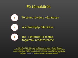 1 2 3 Történet röviden, vázlatosan A számítógép felépítése Bit    internet: a fontos fogalmak rendszerezése Fő témakörök A következő 25 dián szereplő tananyag csak vázlat! Csupán iránymutató a vizsgára való felkészüléshez. A megjelölt forrásokon kívül bármilyen – friss, nem elavult – hiteles informatikai jegyeztet, könyvet,  honlapot  lehet használni a felkészüléshez. 