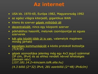 Az internet USA kb. 1970-től, Európa 1982, Magyarország 1992 az egész világra kiterjedő, gigantikus WAN kliens és szerver  gépek millióiból áll decentralizált , nincs egy központi szerver pókhálóhoz hasonlít, melynek csomópontjai az egyes szerverek két gép között több út is van , valamelyik majdnem mindig járható egységes kommunikációt  a közös protokoll biztosítja (TCP/IP) gépek azonosítása jelenleg még egy 4x3 jegyű számmal (IP cím, IPv4) és az ehhez rendelt névvel lehetséges (domain név)  ( 157.181.14.2=kincsem.tofk.elte.hu)  (4.3 billió (2^32) IPv4; 281 ezerbillió (2^48) IPv6cím)   