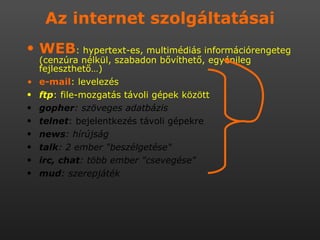 Az internet szolgáltatásai WEB : hypertext-es, multimédiás információrengeteg (cenzúra nélkül, szabadon bővíthető, egyénileg fejleszthető…) e-mail : levelezés ftp : file-mozgatás távoli gépek között gopher : szöveges adatbázis  telnet : bejelentkezés távoli gépekre  news : hírújság  talk : 2 ember &quot;beszélgetése&quot;  irc, chat : több ember &quot;csevegése&quot;  mud : szerepjáték 