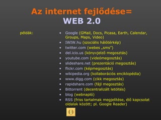 Google  (GMail, Docs, Picasa, Earth, Calendar, Groups, Maps, Video) IWIW.hu  (szociális hálótérkép) twitter.com  (webes „sms”) del.icio.us  (könyvjelző megosztás) youtube.com  (videómegosztás) slideshare.net  (prezentáció megosztás) flickr.com  (képmegosztás) wikipedia.org  (kollaborációs enciklopédia) www.digg.com  (cikk megosztás) rapidshare.com  (fájl megosztás)  Bittorrent  (decentralizált letöltés) blog  (webnapló) RSS  (friss tartalmak megjelítése, élő kapcsolat oldalak között; pl. Google Reader) Az internet fejlődése= WEB 2.0 példák: 