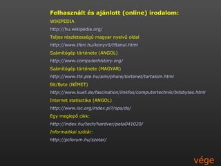 Felhasznált és ajánlott (online) irodalom: WIKIPEDIA http://hu.wikipedia.org/ Teljes részletességű magyar nyelvű oldal http://www.tferi.hu/konyv5/tftanul.html Számítógép története (ANGOL) http://www.computerhistory.org/  Számítógép története (MAGYAR) http://www.ttk.pte.hu/ami/phare/tortenet/tartalom.html Bit/Byte (NÉMET) http://www.kuef.de/fascination/linkfos/computertechnik/bitsbytes.html Internet statisztika (ANGOL) http://www.isc.org/index.pl?/ops/ds/ Egy meglepő cikk: http://index.hu/tech/hardver/peta041020/ Informaitkai szótár: http://pcforum.hu/szotar/ vége 