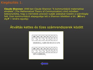 10101011 2 =128+32+8+2+1=171 197=11000101 2 Claude Shannon  1948-ban Claude Shannon &quot;A kommunikáció matematikai elmélete&quot; (The Mathematical Theory of Communication) című művében bebizonyította, hogy a mérnökök precízen tudják adataikat kódolni a számítógép felé. Ezen kommunikáció alapegysége lett a Shannon tételében a bit. ( BI nary digi T  = bináris egység) Átváltás kettes és tízes számrendszerek között Kiegészítés 1. 1 1 0 1 0 1 0 1 1 2 4 8 16 32 64 128 1 0 1 0 0 0 1 1 1 2 4 8 16 32 64 128 