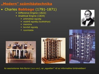 „ Modern” számítástechnika   Charles  Babbage  (1791-1871)  Difference Engine (1822)  Analitical Engine (1834)  aritmetikai egység  vezérlő egység (lyukkártya) memória  beviteli egység  nyomtatás   Az asszisztense Ada Byron ( 1815-1852 ), az „egyetlen” nő az informatika történetében!  