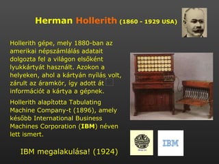 Herman  Hollerith   (1860 - 1929 USA) Hollerith gépe, mely 1880-ban az amerikai népszámlálás adatait dolgozta fel a világon elsőként lyukkártyát használt. Azokon a helyeken, ahol a kártyán nyílás volt, zárult az áramkör, így adott át információt a kártya a gépnek. Hollerith alapította Tabulating Machine Company-t (1896), amely később International Business Machines Corporation ( IBM ) néven lett ismert.  IBM megalakulása! (1924)  
