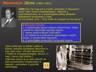 Neumann  János  (1903-1957)   1945 -ben írta meg azt a művét, amelyben a &quot;Neumann-elvek&quot;-ként ismert megállapításait, valamint a számítástechnika, és a számítógépek általa elképzelt fejlődéséről olvashatott a világ. (A mű eredeti címe : &quot;First Draft of a Report on the Edvac&quot;). 1944-1948 épül az ENIAC utóda az EDVAC melynek építésében Neumann is már részt vesz. (18 000 elektroncső, 174000 W energiaszükséglet, 30x3x1 m, napi 2 tonna jég hűtötte.) 1950-ben készül el az első UNIVAC az első kereskedelmi forgalomban is kapható, sorozatban is gyártott számítógép A  Neumann-elvek : 1. A számítógép legyen teljesen elektronikus. Külön vezérlő és végrehajtó egysége legyen. 2. Kettes számrendszert használjon. 3. Az adatok és a programok ugyanabban a belső tárban, a memóriában legyenek. 4. A számítógép univerzális Turing-gép legyen.  