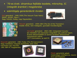 ‘ 70-es évek: dinamikus fejlődés kezdete, mikrochip, IC (integrált áramkör) megjelenése számítógép generációkról röviden Első  generáció:  1946-1958  (The Vacuum Tube Years) ENIAC, EDVAC, Mark I.  Nagy méretű, meleg, nagy fogyasztású. Második  generáció:  1959-1964  (The Era of the Transistor) Kisebb méret, nem melegszik, gyorsabb műveletvégzés.  Harmadik  generáció:  1965-1981  (Integrated Circuits) Kis méretben sok tranzisztor integráltan egy szilícium lapon. Évente kétszereződött az azonos területen elhelyezhető tranzisztorok száma.  1977 Commodore, az első PC. Negyedik  generáció:  1981-Today  (The Microprocessor) Nagy mértékben integrált áramkörök, több millió tranzisztor egy chip-ben. 1981 IBM PC megjelenése  Ötödik  generációs gépek mesterséges intelligencia, neuron elvű számítógépek. 