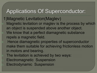 1)Magnetic Levitation(Maglev)
 Magnetic levitation or maglev is the process by which
an object is suspended above another object.
 We know that a perfect diamagnetic substance
repels a magnetic field.
 Hence diamagnetic properties of superconductor
make them suitable for achieving frictionless motion
in motors and bearing.
 The levitation is achieved by two ways:
1) Electromagnetic Suspension
2) Electrodynamic Suspension
 