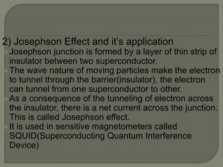 2) Josephson Effect and it’s application
 Josephson junction is formed by a layer of thin strip of
insulator between two superconductor.
 The wave nature of moving particles make the electron
to tunnel through the barrier(insulator), the electron
can tunnel from one superconductor to other.
 As a consequence of the tunneling of electron across
the insulator, there is a net current across the junction.
This is called Josephson effect.
 It is used in sensitive magnetometers called
SQUID(Superconducting Quantum Interference
Device)
 
