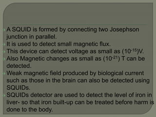  A SQUID is formed by connecting two Josephson
junction in parallel.
 It is used to detect small magnetic flux.
 This device can detect voltage as small as (10-15)V.
 Also Magnetic changes as small as (10-21) T can be
detected.
 Weak magnetic field produced by biological current
such as those in the brain can also be detected using
SQUIDs.
 SQUIDs detector are used to detect the level of iron in
liver- so that iron built-up can be treated before harm is
done to the body.
 