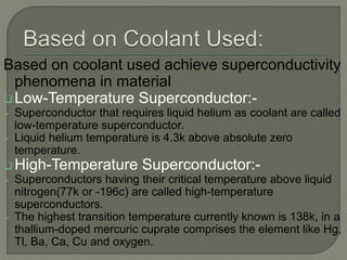 Based on coolant used achieve superconductivity
phenomena in material
Low-Temperature Superconductor:-
 Superconductor that requires liquid helium as coolant are called
low-temperature superconductor.
 Liquid helium temperature is 4.3k above absolute zero
temperature.
High-Temperature Superconductor:-
 Superconductors having their critical temperature above liquid
nitrogen(77k or -196c) are called high-temperature
superconductors.
 The highest transition temperature currently known is 138k, in a
thallium-doped mercuric cuprate comprises the element like Hg,
Tl, Ba, Ca, Cu and oxygen.
 