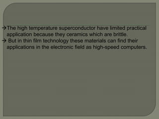 The high temperature superconductor have limited practical
application because they ceramics which are brittle.
 But in thin film technology these materials can find their
applications in the electronic field as high-speed computers.
 
