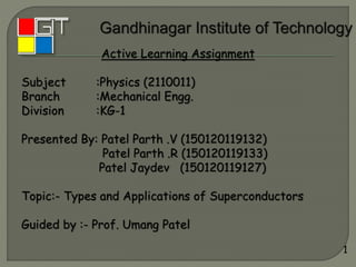 Active Learning Assignment
Subject :Physics (2110011)
Branch :Mechanical Engg.
Division :KG-1
Presented By: Patel Parth .V (150120119132)
Patel Parth .R (150120119133)
Patel Jaydev (150120119127)
Topic:- Types and Applications of Superconductors
Guided by :- Prof. Umang Patel
1
 