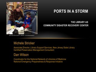 Michele Stricker
Associate Director, Library Support Services, New Jersey State Library
Certified Preservation Management Consultant
Dan Wilson
Coordinator for the National Network of Libraries of Medicine
National Emergency Preparedness & Response Initiative
PORTS IN A STORM
THE LIBRARY AS
COMMUNITY DISASTER RECOVERY CENTER
BURLINGTON COUNTY LIBRARY, EVESHAM BRANCH
 