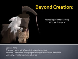 Beyond Creation: Managing and Maintaining  a Virtual Presence Danielle Kane SL Avatar Name: Mica Braun & Anteater Beaumont Research Librarian for Emerging Technologies and Service Innovation University of California, Irvine Libraries 