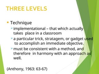  Technique
implementational – that which actually
takes place in a classroom
a particular trick, stratagem, or gadget used
to accomplish an immediate objective.
must be consistent with a method, and
therefore in harmony with an approach as
well.
(Anthony, 1963: 63-67)
 