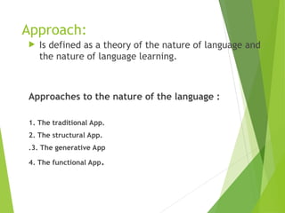 Approach:
 Is defined as a theory of the nature of language and
the nature of language learning.
Approaches to the nature of the language :
1. The traditional App.
2. The structural App.
.3. The generative App
4. The functional App.
 