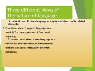 Three different views of
The nature of language
1. Structural view: It views language as a system of structurally related
elements.
2. Functional view: It regards language as a
vehicle for the expression of functional
meaning.
3. Interactional view: It sees language as a
vehicle for the realization of interpersonal
relations and social interaction between
individuals.
 