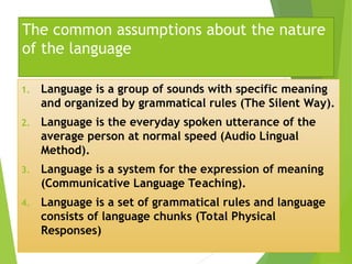 The common assumptions about the nature
of the language
1. Language is a group of sounds with specific meaning
and organized by grammatical rules (The Silent Way).
2. Language is the everyday spoken utterance of the
average person at normal speed (Audio Lingual
Method).
3. Language is a system for the expression of meaning
(Communicative Language Teaching).
4. Language is a set of grammatical rules and language
consists of language chunks (Total Physical
Responses)
 