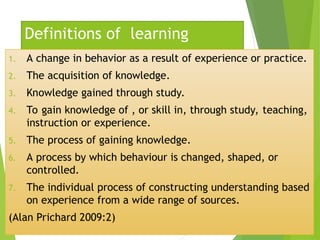 Definitions of learning
1. A change in behavior as a result of experience or practice.
2. The acquisition of knowledge.
3. Knowledge gained through study.
4. To gain knowledge of , or skill in, through study, teaching,
instruction or experience.
5. The process of gaining knowledge.
6. A process by which behaviour is changed, shaped, or
controlled.
7. The individual process of constructing understanding based
on experience from a wide range of sources.
(Alan Prichard 2009:2)
 