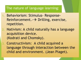 The nature of language learning:
1. Behaviorism: Stimulus- Response-
Reinforcement.- Drilling, exercise,
repetition.
2. Nativism: A child naturally has a language
acquisition device.
(Kodrati and Chomsky).
3. Constructivism: A child acquired a
language through interaction between the
child and environment. (Jean Piaget).
 