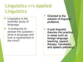 Linguistics v/s Applied
Linguistics
 Linguistics is the
scientific study of
language.
 It endeavors to
answer the question--
what is language and
how is represented in
the mind?
• Oriented to the
Oriented to the
solution of linguistic
solution of linguistic
problems.
problems.
• It puts linguistic
It puts linguistic
theories into practice
theories into practice
in areas such as
in areas such as
foreign language
foreign language
teaching, speech
teaching, speech
therapy, translation,
therapy, translation,
and speech pathology
and speech pathology
 