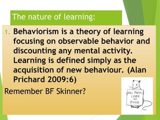 The nature of learning:
1. Behaviorism is a theory of learning
focusing on observable behavior and
discounting any mental activity.
Learning is defined simply as the
acquisition of new behaviour. (Alan
Prichard 2009:6)
Remember BF Skinner?
 